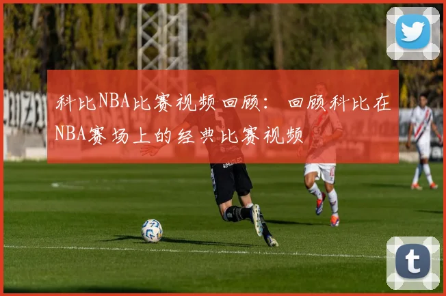 科比NBA比赛视频回顾：回顾科比在NBA赛场上的经典比赛视频